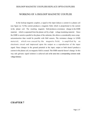 ISOLOOP MAGNETIC COUPLERS REPLACE OPTO-COUPLERS
WORKING OF A ISOLOOP MAGNETIC COUPLER
In the Isoloop magnetic couplers, a signal at the input induces a current in a planar coil
(see figure no: 5).The current produces a magnetic field, which is proportional to the current
in the planar coil. The resulting magnetic field produces a resistance change in the GMR
material, which is separated from the planar coil by a high voltage insulating material. Since
the GMR is sensitive parallel to the plane of the substrate, this allows a considerably more comp
actconstruction than would be possible with Hall sensors. The resistance change in GMR
material, which was caused by the magnetic field, is amplified by an
electronic circuit and impressed upon the output as a reproduction of the input
signal. Since changes in the ground potential at the input, output or both doesn’t produce a
current in the planar coil, no magnetic field is created. The GMR material doesn’t change. In this
way safe galvanic signal isolation is achieved and at the same time a corresponding common mode
voltagetolerance.
CHAPTER 7
Page | 17
 