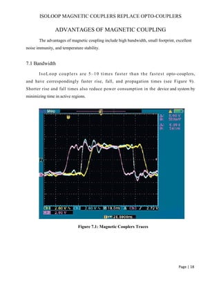 ISOLOOP MAGNETIC COUPLERS REPLACE OPTO-COUPLERS
ADVANTAGES OF MAGNETIC COUPLING
The advantages of magnetic coupling include high bandwidth, small footprint, excellent
noise immunity, and temperature stability.
7.1 Bandwidth
IsoLoop couplers are 5–10 times faster than the fastest opto-couplers,
and have correspondingly faster rise, fall, and propagation times (see Figure 9).
Shorter rise and fall times also reduce power consumption in the device and system by
minimizing time in active regions.
Figure 7.1: Magnetic Couplers Traces
Page | 18
 