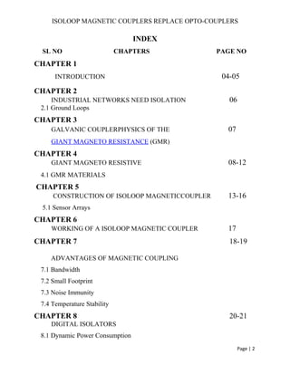 ISOLOOP MAGNETIC COUPLERS REPLACE OPTO-COUPLERS
INDEX
SL NO CHAPTERS PAGE NO
CHAPTER 1
INTRODUCTION 04-05
CHAPTER 2
INDUSTRIAL NETWORKS NEED ISOLATION 06
2.1 Ground Loops
CHAPTER 3
GALVANIC COUPLERPHYSICS OF THE 07
GIANT MAGNETO RESISTANCE (GMR)
CHAPTER 4
GIANT MAGNETO RESISTIVE 08-12
4.1 GMR MATERIALS
CHAPTER 5
CONSTRUCTION OF ISOLOOP MAGNETICCOUPLER 13-16
5.1 Sensor Arrays
CHAPTER 6
WORKING OF A ISOLOOP MAGNETIC COUPLER 17
CHAPTER 7 18-19
ADVANTAGES OF MAGNETIC COUPLING
7.1 Bandwidth
7.2 Small Footprint
7.3 Noise Immunity
7.4 Temperature Stability
CHAPTER 8 20-21
DIGITAL ISOLATORS
8.1 Dynamic Power Consumption
Page | 2
 