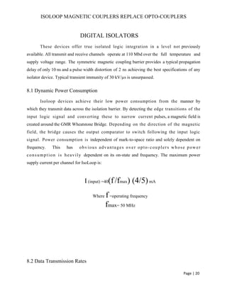ISOLOOP MAGNETIC COUPLERS REPLACE OPTO-COUPLERS
DIGITAL ISOLATORS
These devices offer true isolated logic integration in a level not previously
available. All transmit and receive channels operate at 110 Mbd over the full temperature and
supply voltage range. The symmetric magnetic coupling barrier provides a typical propagation
delay of only 10 ns and a pulse width distortion of 2 ns achieving the best specifications of any
isolator device. Typical transient immunity of 30 kV/µs is unsurpassed.
8.1 Dynamic Power Consumption
Isoloop devices achieve their low power consumption from the manner by
which they transmit data across the isolation barrier. By detecting the edge transitions of the
input logic signal and converting these to narrow current pulses, a magnetic field is
created around the GMR Wheatstone Bridge. Depending on the direction of the magnetic
field, the bridge causes the output comparator to switch following the input logic
signal. Power consumption is independent of mark-to-space ratio and solely dependent on
frequency. This has obvious advantages over opto-couplers whose power
consumption is heavily dependent on its on-state and frequency. The maximum power
supply current per channel for IsoLoop is:
I (input) =40(f/fmax) (4/5)mA
Where f=operating frequency
fmax= 50 MHz
8.2 Data Transmission Rates
Page | 20
 