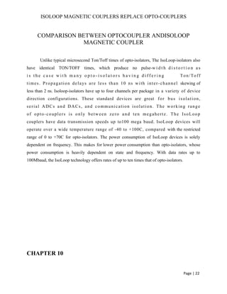 ISOLOOP MAGNETIC COUPLERS REPLACE OPTO-COUPLERS
COMPARISON BETWEEN OPTOCOUPLER ANDISOLOOP
MAGNETIC COUPLER
Unlike typical microsecond Ton/Toff times of opto-isolators, The IsoLoop-isolators also
have identical TON/TOFF times, which produce no pulse-w i d t h d i s t o r t i o n a s
i s t h e c a s e w i t h m a n y o p t o - i s o l a t o r s h a v i n g d i f f e r i n g Ton/Toff
times. Propagation delays are less than 10 ns with inter-channel skewing of
less than 2 ns. Isoloop-isolators have up to four channels per package in a variety of device
direction configurations. These standard devices are great for bus isolation,
serial ADCs and DACs, and communication isolation. The working range
of opto-couplers is only between zero and ten megahertz. The IsoLoop
couplers have data transmission speeds up to100 mega baud. IsoLoop devices will
operate over a wide temperature range of -40 to +100C, compared with the restricted
range of 0 to +70C for opto-isolators. The power consumption of IsoLoop devices is solely
dependent on frequency. This makes for lower power consumption than opto-isolators, whose
power consumption is heavily dependent on state and frequency. With data rates up to
100Mbaud, the IsoLoop technology offers rates of up to ten times that of opto-isolators.
CHAPTER 10
Page | 22
 