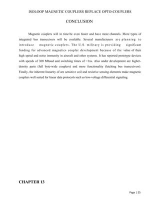 ISOLOOP MAGNETIC COUPLERS REPLACE OPTO-COUPLERS
CONCLUSION
Magnetic couplers will in time be even faster and have more channels. More types of
integrated bus transceivers will be available. Several manufacturers are planning to
introduce magnetic couplers. The U.S. military is providing significant
funding for advanced magnetics coupler development because of the value of their
high speed and noise immunity in aircraft and other systems. It has reported prototype devices
with speeds of 300 Mbaud and switching times of <1ns. Also under development are higher-
density parts (full byte-wide couplers) and more functionality (latching bus transceivers).
Finally, the inherent linearity of are sensitive coil and resistive sensing elements make magnetic
couplers well suited for linear data protocols such as low-voltage differential signaling.
CHAPTER 13
Page | 25
 