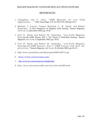 ISOLOOP MAGNETIC COUPLERS REPLACE OPTO-COUPLERS
REFERENCES
1. J.Daughton and Y. Chen. "GMR Materials for Low Field
Applications, "IEEE Trans Magn, Vol. 29:2705-2710, 2003.pp.18-21
2. Michael J. Caruso, Tamara Bratland, C. H. Smith, and Robert
Schneider, “A New Perspective on Magnetic Field Sensing,” Sensors Magazine,
vol.15, no. 12, (December 2002), pp. 34-46
3. Carl H. Smith and Robert W. Schneider, “Low-Field Magnetic
Sensingwith GMR Sensors, Part 1: The Theory of Solid-State Sensing,” Sensors
Magazine, vol. 16, no. 9, (September 2002), pp. 76-83.
4. Carl H. Smith and Robert W. Schneider, “Low-Field Magnetic
Sensingw i t h G M R S e n s o r s , P a r t 2 : G M R S e n s o r s a n d t h e i r A p
p l i c a t i o n s , ” Sensors Magazine, vol. 16, no. 10, (October 2002), pp. 84- 91.
5. http://www.circuitcellar.com/library/print/0502/JEFF/4.asp
6 . h t t p : / / w w w . s e n s o r s m a g . c o m /
7. http://www.nve.com/isoloop/news/hispdnr.php
8. http://www.electronicstalk.com/news/rho/rho000.html
Page | 26
 