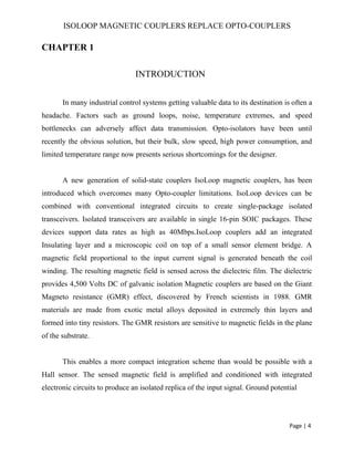 ISOLOOP MAGNETIC COUPLERS REPLACE OPTO-COUPLERS
CHAPTER 1
INTRODUCTION
In many industrial control systems getting valuable data to its destination is often a
headache. Factors such as ground loops, noise, temperature extremes, and speed
bottlenecks can adversely affect data transmission. Opto-isolators have been until
recently the obvious solution, but their bulk, slow speed, high power consumption, and
limited temperature range now presents serious shortcomings for the designer.
A new generation of solid-state couplers IsoLoop magnetic couplers, has been
introduced which overcomes many Opto-coupler limitations. IsoLoop devices can be
combined with conventional integrated circuits to create single-package isolated
transceivers. Isolated transceivers are available in single 16-pin SOIC packages. These
devices support data rates as high as 40Mbps.IsoLoop couplers add an integrated
Insulating layer and a microscopic coil on top of a small sensor element bridge. A
magnetic field proportional to the input current signal is generated beneath the coil
winding. The resulting magnetic field is sensed across the dielectric film. The dielectric
provides 4,500 Volts DC of galvanic isolation Magnetic couplers are based on the Giant
Magneto resistance (GMR) effect, discovered by French scientists in 1988. GMR
materials are made from exotic metal alloys deposited in extremely thin layers and
formed into tiny resistors. The GMR resistors are sensitive to magnetic fields in the plane
of the substrate.
This enables a more compact integration scheme than would be possible with a
Hall sensor. The sensed magnetic field is amplified and conditioned with integrated
electronic circuits to produce an isolated replica of the input signal. Ground potential
Page | 4
 