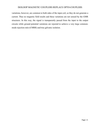 ISOLOOP MAGNETIC COUPLERS REPLACE OPTO-COUPLERS
variations, however, are common to both sides of the input coil, so they do not generate a
current. Thus no magnetic field results and these variations are not sensed by the GMR
structures. In this way, the signal is transparently passed from the input to the output
circuits while ground potential variations are rejected to achieve a very large common-
mode rejection ratio (CMRR) and true galvanic isolation.
Page | 5
 