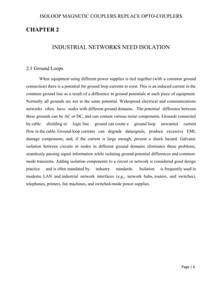 ISOLOOP MAGNETIC COUPLERS REPLACE OPTO-COUPLERS
CHAPTER 2
INDUSTRIAL NETWORKS NEED ISOLATION
2.1 Ground Loops
When equipment using different power supplies is tied together (with a common ground
connection) there is a potential for ground loop currents to exist. This is an induced current in the
common ground line as a result of a difference in ground potentials at each piece of equipment.
Normally all grounds are not in the same potential. Widespread electrical and communications
networks often have nodes with different ground domains. The potential difference between
these grounds can be AC or DC, and can contain various noise components. Grounds connected
by cable shielding or logic line ground can create a ground loop unwanted current
flow in the cable. Ground-loop currents can degrade datasignals, produce excessive EMI,
damage components, and, if the current is large enough, present a shock hazard. Galvanic
isolation between circuits or nodes in different ground domains eliminates these problems,
seamlessly passing signal information while isolating ground potential differences and common-
mode transients. Adding isolation components to a circuit or network is considered good design
practice and is often mandated by industry standards. Isolation is frequently used in
modems, LAN and industrial network interfaces (e.g., network hubs, routers, and switches),
telephones, printers, fax machines, and switched-mode power supplies.
Page | 6
 