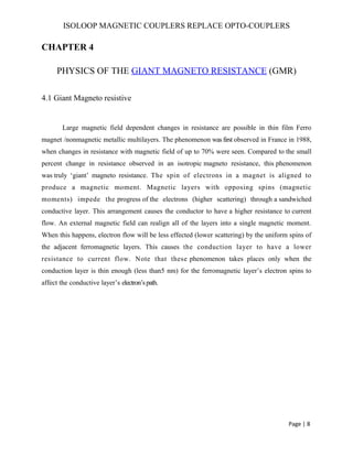 ISOLOOP MAGNETIC COUPLERS REPLACE OPTO-COUPLERS
CHAPTER 4
PHYSICS OF THE GIANT MAGNETO RESISTANCE (GMR)
4.1 Giant Magneto resistive
Large magnetic field dependent changes in resistance are possible in thin film Ferro
magnet /nonmagnetic metallic multilayers. The phenomenon was first observed in France in 1988,
when changes in resistance with magnetic field of up to 70% were seen. Compared to the small
percent change in resistance observed in an isotropic magneto resistance, this phenomenon
was truly ‘giant’ magneto resistance. The spin of electrons in a magnet is aligned to
produce a magnetic moment. Magnetic layers with opposing spins (magnetic
moments) impede the progress of the electrons (higher scattering) through a sandwiched
conductive layer. This arrangement causes the conductor to have a higher resistance to current
flow. An external magnetic field can realign all of the layers into a single magnetic moment.
When this happens, electron flow will be less effected (lower scattering) by the uniform spins of
the adjacent ferromagnetic layers. This causes the conduction layer to have a lower
resistance to current flow. Note that these phenomenon takes places only when the
conduction layer is thin enough (less than5 nm) for the ferromagnetic layer’s electron spins to
affect the conductive layer’s electron’spath.
Page | 8
 