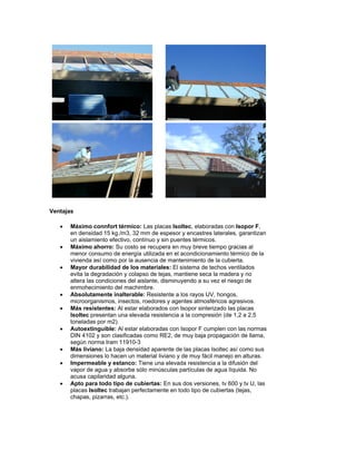 Ventajas

   •   Máximo connfort térmico: Las placas Isoltec, elaboradas con Isopor F,
       en densidad 15 kg./m3, 32 mm de espesor y encastres laterales, garantizan
       un aislamiento efectivo, contínuo y sin puentes térmicos.
   •   Máximo ahorro: Su costo se recupera en muy breve tiempo gracias al
       menor consumo de energía utilizada en el acondicionamiento térmico de la
       vivienda así como por la ausencia de mantenimiento de la cubierta.
   •   Mayor durabilidad de los materiales: El sistema de techos ventilados
       evita la degradación y colapso de tejas, mantiene seca la madera y no
       altera las condiciones del aislante, disminuyendo a su vez el riesgo de
       enmohecimiento del machimbre.
   •   Absolutamente inalterable: Resistente a los rayos UV, hongos,
       microorganismos, insectos, roedores y agentes atmosféricos agresivos.
   •   Más resistentes: Al estar elaborados con Isopor sinterizado las placas
       Isoltec presentan una elevada resistencia a la compresión (de 1,2 a 2,5
       toneladas por m2).
   •   Autoextinguible: Al estar elaboradas con Isopor F cumplen con las normas
       DIN 4102 y son clasificadas como RE2, de muy baja propagación de llama,
       según norma Iram 11910-3
   •   Más liviano: La baja densidad aparente de las placas Isoltec así como sus
       dimensiones lo hacen un material liviano y de muy fácil manejo en alturas.
   •   Impermeable y estanco: Tiene una elevada resistencia a la difusión del
       vapor de agua y absorbe sólo minúsculas partículas de agua líquida. No
       acusa capilaridad alguna.
   •   Apto para todo tipo de cubiertas: En sus dos versiones, tv 600 y tv U, las
       placas Isoltec trabajan perfectamente en todo tipo de cubiertas (tejas,
       chapas, pizarras, etc.).
 