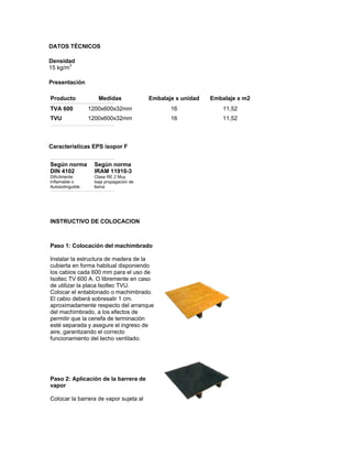 DATOS TÉCNICOS

Densidad
15 kg/m3

Presentación

Producto             Medidas             Embalaje x unidad   Embalaje x m2
TVA 600           1200x600x32mm                 16               11,52
TVU               1200x600x32mm                 16               11,52



Caracteristicas EPS isopor F


Según norma        Según norma
DIN 4102           IRAM 11910-3
Difícilmente       Clase RE 2 Muy
Inflamable o       baja propagacion de
Autoextinguible    llama




INSTRUCTIVO DE COLOCACION



Paso 1: Colocación del machimbrado

Instalar la estructura de madera de la
cubierta en forma habitual disponiendo
los cabios cada 600 mm para el uso de
Isoltec TV 600 A. O libremente en caso
de utilizar la placa Isoltec TVU.
Colocar el entablonado o machimbrado.
El cabio deberá sobresalir 1 cm.
aproximadamente respecto del arranque
del machimbrado, a los efectos de
permitir que la cenefa de terminación
esté separada y asegure el ingreso de
aire, garantizando el correcto
funcionamiento del techo ventilado.




Paso 2: Aplicación de la barrera de
vapor

Colocar la barrera de vapor sujeta al
 