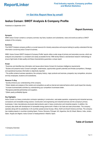 Find Industry reports, Company profiles
ReportLinker                                                                      and Market Statistics



                                           >> Get this Report Now by email!

Isolux Corsan: SWOT Analysis & Company Profile
Published on September 2010

                                                                                                            Report Summary

Synopsis
WMI's Isolux Corsan contains a company overview, key facts, locations and subsidiaries, news and events as well as a SWOT
analysis of the company.


Summary
This SWOT Analysis company profile is a crucial resource for industry executives and anyone looking to quickly understand the key
information concerning Isolux Corsan's business.


WMI's 'Isolux Corsan SWOT Analysis & Company Profile' reports utilize a wide range of primary and secondary sources, which are
analyzed and presented in a consistent and easily accessible format. WMI strictly follows a standardized research methodology to
ensure high levels of data quality and these characteristics guarantee a unique report.


Scope
' Examines and identifies key information and issues about (Isolux Corsan) for business intelligence requirements
' Studies and presents Isolux Corsan's strengths, weaknesses, opportunities (growth potential) and threats (competition). Strategic
and operational business information is objectively reported.
' The profile contains business operations, the company history, major products and services, prospects, key competitors, structure
and key employees, locations and subsidiaries.


Reasons To Buy
' Quickly enhance your understanding of the company.
' Obtain details and analysis of the market and competitors as well as internal and external factors which could impact the industry.
' Increase business/sales activities by understanding your competitors' businesses better.
' Recognize potential partnerships and suppliers.
' Obtain yearly profitability figures


Key Highlights
Isolux Corsan is a heavy construction contractor operating in construction, real estate operation, engineering and industrial services,
concessions and renewable energy sectors. Construction and engineering and industrial services are the company's primary
businesses. It also manufactures structured steel products used in heavy construction and industrial projects. In addition, the
company also deals with development of renewable energy plants both in fields in bio fuels and solar photovoltaic. The company
operates along with its subsidiaries in 25 countries spread across Europe, Africa, North and South America and Asia. The company
has notable projects in countries including Spain, France, Romania, Portugal, UK, Argentina, the US, Brazil, Mexico, India, Jordan,
Qatar, Angola and Algeria. Isolux Corsan is headquartered in Madrid, Spain.




                                                                                                             Table of Content

1 Company Overview



Isolux Corsan: SWOT Analysis & Company Profile                                                                                    Page 1/4
 