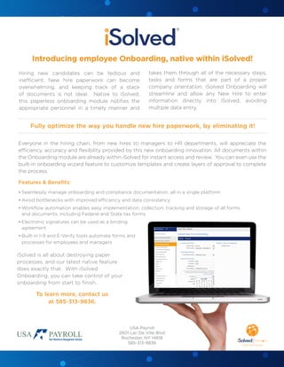 Everyone in the hiring chain, from new hires to managers to HR departments, will appreciate the
efficiency, accuracy and flexibility provided by this new onboarding innovation. All documents within
the Onboarding module are already within iSolved for instant access and review. You can even use the
built-in onboarding wizard feature to customize templates and create layers of approval to complete
the process.
Features & Benefits:
•	Seamlessly manage onboarding and compliance documentation, all in a single platform
•	Avoid bottlenecks with improved efficiency and data consistency
•	Workflow automation enables easy implementation, collection, tracking and storage of all forms
and documents, including Federal and State tax forms.
•	Electronic signatures can be used as a binding
agreement
•	Built-in I-9 and E-Verify tools automate forms and
processes for employees and managers
iSolved is all about destroying paper
processes, and our latest native feature
does exactly that. With iSolved
Onboarding, you can take control of your
onboarding from start to finish.
To learn more, contact us
at 585-313-9836.
Introducing employee Onboarding, native within iSolved!
Fully optimize the way you handle new hire paperwork, by eliminating it!
Hiring new candidates can be tedious and
inefficient. New hire paperwork can become
overwhelming, and keeping track of a stack
of documents is not ideal. Native to iSolved,
this paperless onboarding module notifies the
appropriate personnel in a timely manner and
takes them through all of the necessary steps,
tasks and forms that are part of a proper
company orientation. iSolved Onboarding will
streamline and allow any New Hire to enter
information directly into iSolved, avoiding
multiple data entry.
USA Payroll
2601 Lac De Ville Blvd
Rochester, NY 14618
585-313-9836
 