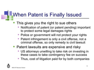 HKUST Business School
10
When Patent is Finally Issued
 This gives you the right to sue others
 Notification of patent (or patent pending) important
to protect some legal damages rights
 Police or government will not protect your rights
 Patent infringement is only a civil offense, not a
criminal offense, so only remedy is civil lawsuit
 Patent lawsuits are expensive and risky
 US attorneys unwilling to take risk on investing in
these cases to take contingency fee on success
 Thus, cost of litigation paid for by both companies
 
