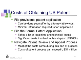 HKUST Business School
11
Costs of Obtaining US Patent
 File provisional patent application
 Can be done yourself or by attorney at low cost
 Minimal information required; short application
 File the Formal Patent Application
 Takes a lot of legal time and technical inputs
 Significant costs involved in this step (~ US$100k)
 Navigate Patent Review and Appeal Process
 Most of the costs come during this part of process
 Costs of patent process can exceed US$1 million
 