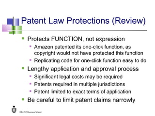 HKUST Business School
Patent Law Protections (Review)
 Protects FUNCTION, not expression
 Amazon patented its one-click function, as
copyright would not have protected this function
 Replicating code for one-click function easy to do
 Lengthy application and approval process
 Significant legal costs may be required
 Patents required in multiple jurisdictions
 Patent limited to exact terms of application
 Be careful to limit patent claims narrowly
 