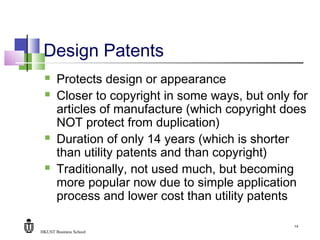 HKUST Business School
14
Design Patents
 Protects design or appearance
 Closer to copyright in some ways, but only for
articles of manufacture (which copyright does
NOT protect from duplication)
 Duration of only 14 years (which is shorter
than utility patents and than copyright)
 Traditionally, not used much, but becoming
more popular now due to simple application
process and lower cost than utility patents
 
