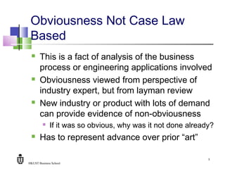 HKUST Business School
3
Obviousness Not Case Law
Based
 This is a fact of analysis of the business
process or engineering applications involved
 Obviousness viewed from perspective of
industry expert, but from layman review
 New industry or product with lots of demand
can provide evidence of non-obviousness
 If it was so obvious, why was it not done already?
 Has to represent advance over prior “art”
 