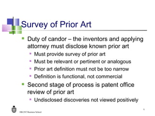 HKUST Business School
5
Survey of Prior Art
 Duty of candor – the inventors and applying
attorney must disclose known prior art
 Must provide survey of prior art
 Must be relevant or pertinent or analogous
 Prior art definition must not be too narrow
 Definition is functional, not commercial
 Second stage of process is patent office
review of prior art
 Undisclosed discoveries not viewed positively
 