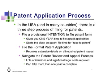HKUST Business School
6
Patent Application Process
 In the USA (and in many countries), there is a
three step process of filing for patents:
 File a provisional INTENTION to file patent form

Gives you ONE YEAR time to file actual application

Starts the clock on patent file time for “race to patent”
 File the Formal Patent Application

Requires extensive details on all required patent issues
 Navigate the Patent Review and Appeal Process

Lots of iterations and significant legal costs required

Can take more than one year to complete
 