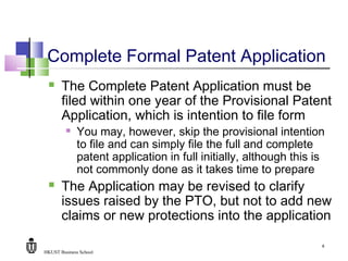 HKUST Business School
8
Complete Formal Patent Application
 The Complete Patent Application must be
filed within one year of the Provisional Patent
Application, which is intention to file form
 You may, however, skip the provisional intention
to file and can simply file the full and complete
patent application in full initially, although this is
not commonly done as it takes time to prepare
 The Application may be revised to clarify
issues raised by the PTO, but not to add new
claims or new protections into the application
 