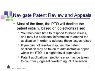 HKUST Business School
9
Navigate Patent Review and Appeals
 Most of the time, the PTO will decline the
patent initially, based on objections raised
 You then have time to respond to these issues,
and may file additional information to amend the
application in order to address these issues raised
 If you can not resolve disputes, the patent
application may be taken to administrative appeal
within the PTO to a higher level superviser.
 Patent applications rejections also may be taken
to court for judgment overturning PTO rejection
 