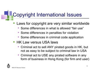 HKUST Business School
10
Copyright International Issues
 Laws for copyright are very similar worldwide
 Some differences in what is allowed “fair use”
 Some differences in penalties for violation
 Some differences in criminal code application
 HK Law versus USA laws
 Criminal act to sell ANY pirated goods in HK, but
not as easy to be subject to criminal law in USA
 Criminal act to USE any pirated software in any
form of business in Hong Kong (for firm and user)
 