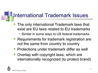 HKUST Business School
11
International Trademark Issues
 The only international Trademark laws that
exist are EU laws related to EU trademarks
 Similar in some ways to US federal trademarks
 Requirements for trademark registration are
not the same from country to country
 Protections under trademark differ as well
 Overlap with copyright laws, which are
internationally recognized (to protect brand)
 