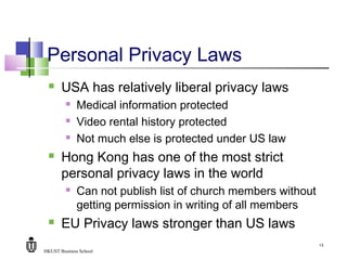 HKUST Business School
13
Personal Privacy Laws
 USA has relatively liberal privacy laws
 Medical information protected
 Video rental history protected
 Not much else is protected under US law
 Hong Kong has one of the most strict
personal privacy laws in the world
 Can not publish list of church members without
getting permission in writing of all members
 EU Privacy laws stronger than US laws
 