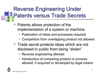 HKUST Business School
15
Reverse Engineering Under
Patents versus Trade Secrets
 Patents allows protection of the
implementation of a system or machine.
 Publication of ideas and processes required
 Competition from overlapping product not allowed
 Trade secret protects ideas which are not
disclosed in public from being “stolen”
 Reverse engineering allowed
 Introduction of competing product or process
allowed, if acquired or developed by legal means
 