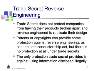 HKUST Business School
16
Trade Secret Reverse
Engineering
 Trade Secret does not protect companies
from having their products broken apart and
reverse engineered to replicate their design
 Patents or copyrights can provide some
protection against reverse engineering, as
can the semiconductor chip act, but there is
no protection at all under trade secrets
 The only protection trade secret provides is
against using information disclosed illegally
 