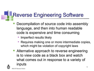 HKUST Business School
19
Reverse Engineering Software
 Decompilation of source code into assembly
language, and then into human readable
code is expensive and time consuming
 Imperfect results likely
 Requires making one or more intermediate copies,
which might be violation of copyright laws
 Alternative approach to reverse engineering
is to view code as a black box and watch
what comes out in response to a variety of
inputs
 
