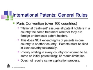 HKUST Business School
2
International Patents: General Rules
 Paris Convention (over 100 countries)
 “National treatment” assures all patent holders in a
country the same treatment whether they are
foreign or domestic patent holders.
 This does NOT extend rights of patents in one
country to another country. Patents must be filed
in each country separately.
 Priority of filing in every country considered to be
same as initial patent filing; 12 month limitation.
 Does not require same application process.
 