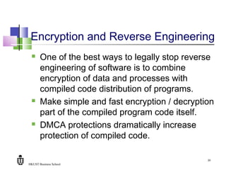 HKUST Business School
20
Encryption and Reverse Engineering
 One of the best ways to legally stop reverse
engineering of software is to combine
encryption of data and processes with
compiled code distribution of programs.
 Make simple and fast encryption / decryption
part of the compiled program code itself.
 DMCA protections dramatically increase
protection of compiled code.
 