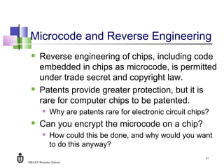 HKUST Business School
21
Microcode and Reverse Engineering
 Reverse engineering of chips, including code
embedded in chips as microcode, is permitted
under trade secret and copyright law.
 Patents provide greater protection, but it is
rare for computer chips to be patented.
 Why are patents rare for electronic circuit chips?
 Can you encrypt the microcode on a chip?
 How could this be done, and why would you want
to do this anyway?
 