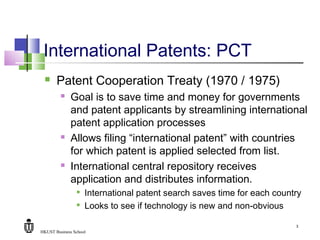 HKUST Business School
3
International Patents: PCT
 Patent Cooperation Treaty (1970 / 1975)
 Goal is to save time and money for governments
and patent applicants by streamlining international
patent application processes
 Allows filing “international patent” with countries
for which patent is applied selected from list.
 International central repository receives
application and distributes information.

International patent search saves time for each country

Looks to see if technology is new and non-obvious
 
