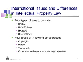 HKUST Business School
5
International Issues and Differences
in Intellectual Property Law
 Four types of laws to consider
 US law
 UK / EC laws
 HK laws
 Rest of World
 Four areas of IP laws to be addressed
 Copyright
 Patent
 Trademark
 Other laws and means of protecting innovation
 