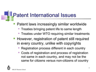 HKUST Business School
6
Patent International Issues
 Patent laws increasingly similar worldwide
 Treaties bringing patent life to same length
 Treaties under WTO requiring similar treatments
 However, registration of patent still required
in every country, unlike with copyrights
 Registration process different in each country
 Costs of registration and process of registration
not same in each country, and may not be the
same for citizens versus non-citizens of country
 