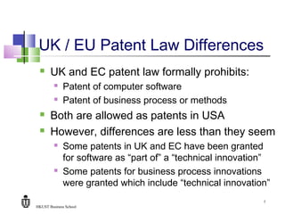HKUST Business School
7
UK / EU Patent Law Differences
 UK and EC patent law formally prohibits:
 Patent of computer software
 Patent of business process or methods
 Both are allowed as patents in USA
 However, differences are less than they seem
 Some patents in UK and EC have been granted
for software as “part of” a “technical innovation”
 Some patents for business process innovations
were granted which include “technical innovation”
 