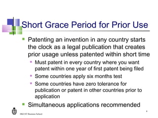 HKUST Business School
8
Short Grace Period for Prior Use
 Patenting an invention in any country starts
the clock as a legal publication that creates
prior usage unless patented within short time
 Must patent in every country where you want
patent within one year of first patent being filed
 Some countries apply six months test
 Some countries have zero tolerance for
publication or patent in other countries prior to
application
 Simultaneous applications recommended
 