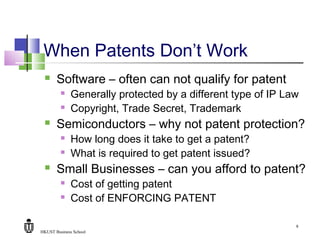 HKUST Business School
9
When Patents Don’t Work
 Software – often can not qualify for patent
 Generally protected by a different type of IP Law
 Copyright, Trade Secret, Trademark
 Semiconductors – why not patent protection?
 How long does it take to get a patent?
 What is required to get patent issued?
 Small Businesses – can you afford to patent?
 Cost of getting patent
 Cost of ENFORCING PATENT
 
