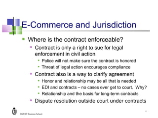 HKUST Business School
11
E-Commerce and Jurisdiction
 Where is the contract enforceable?
 Contract is only a right to sue for legal
enforcement in civil action

Police will not make sure the contract is honored

Threat of legal action encourages compliance
 Contract also is a way to clarify agreement

Honor and relationship may be all that is needed

EDI and contracts – no cases ever get to court. Why?

Relationship and the basis for long-term contracts
 Dispute resolution outside court under contracts
 