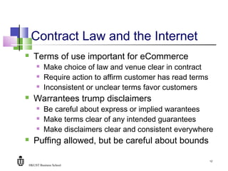 HKUST Business School
12
Contract Law and the Internet
 Terms of use important for eCommerce
 Make choice of law and venue clear in contract
 Require action to affirm customer has read terms
 Inconsistent or unclear terms favor customers
 Warrantees trump disclaimers
 Be careful about express or implied warantees
 Make terms clear of any intended guarantees
 Make disclaimers clear and consistent everywhere
 Puffing allowed, but be careful about bounds
 
