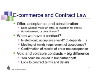 HKUST Business School
13
E-commerce and Contract Law
 Offer, acceptance, and consideration
 Does website make an offer, or invitation for offers?
 Advertisement, or commitment?
 When we have a contract?
 Is electronic acceptance valid? (It depends …)
 Meeting of minds requirement of acceptance?
 Confirmation of receipt of order not acceptance
 Void and voidable contracts – big difference
 You could be locked in but partner not!
 Look to contract terms and details
 