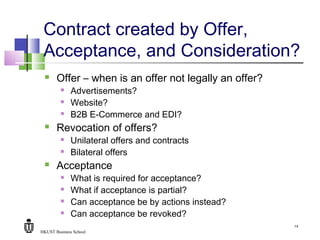 HKUST Business School
14
Contract created by Offer,
Acceptance, and Consideration?
 Offer – when is an offer not legally an offer?
 Advertisements?
 Website?
 B2B E-Commerce and EDI?
 Revocation of offers?
 Unilateral offers and contracts
 Bilateral offers
 Acceptance
 What is required for acceptance?
 What if acceptance is partial?
 Can acceptance be by actions instead?
 Can acceptance be revoked?
 
