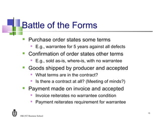 HKUST Business School
15
Battle of the Forms
 Purchase order states some terms
 E.g., warrantee for 5 years against all defects
 Confirmation of order states other terms
 E.g., sold as-is, where-is, with no warrantee
 Goods shipped by producer and accepted
 What terms are in the contract?
 Is there a contract at all? (Meeting of minds?)
 Payment made on invoice and accepted
 Invoice reiterates no warrantee condition
 Payment reiterates requirement for warrantee
 