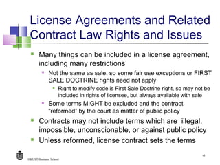 HKUST Business School
16
License Agreements and Related
Contract Law Rights and Issues
 Many things can be included in a license agreement,
including many restrictions
 Not the same as sale, so some fair use exceptions or FIRST
SALE DOCTRINE rights need not apply

Right to modify code is First Sale Doctrine right, so may not be
included in rights of licensee, but always available with sale
 Some terms MIGHT be excluded and the contract
“reformed” by the court as matter of public policy
 Contracts may not include terms which are illegal,
impossible, unconscionable, or against public policy
 Unless reformed, license contract sets the terms
 