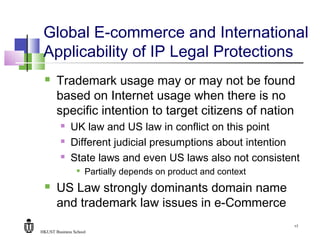 HKUST Business School
17
Global E-commerce and International
Applicability of IP Legal Protections
 Trademark usage may or may not be found
based on Internet usage when there is no
specific intention to target citizens of nation
 UK law and US law in conflict on this point
 Different judicial presumptions about intention
 State laws and even US laws also not consistent

Partially depends on product and context
 US Law strongly dominants domain name
and trademark law issues in e-Commerce
 