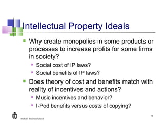 HKUST Business School
18
Intellectual Property Ideals
 Why create monopolies in some products or
processes to increase profits for some firms
in society?
 Social cost of IP laws?
 Social benefits of IP laws?
 Does theory of cost and benefits match with
reality of incentives and actions?
 Music incentives and behavior?
 I-Pod benefits versus costs of copying?
 