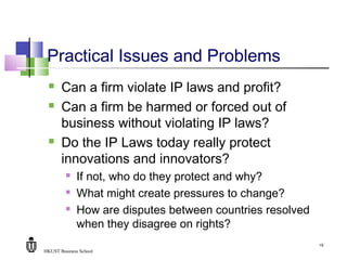 HKUST Business School
19
Practical Issues and Problems
 Can a firm violate IP laws and profit?
 Can a firm be harmed or forced out of
business without violating IP laws?
 Do the IP Laws today really protect
innovations and innovators?
 If not, who do they protect and why?
 What might create pressures to change?
 How are disputes between countries resolved
when they disagree on rights?
 