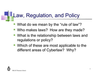 HKUST Business School
2
Law, Regulation, and Policy
 What do we mean by the “rule of law”?
 Who makes laws? How are they made?
 What is the relationship between laws and
regulations or policy?
 Which of these are most applicable to the
different areas of Cyberlaw? Why?
 