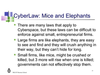 HKUST Business School
21
CyberLaw: Mice and Elephants
 There are many laws that apply to
Cyberspace, but these laws can be difficult to
enforce against small, entrepreneurial firms.
 Large firms are like elephants, they are easy
to see and find and they will crush anything in
their way, but they can’t hide for long.
 Small firms, like mice, might be crushed or
killed, but 3 more will rise when one is killed;
governments can not effectively stop them.
 